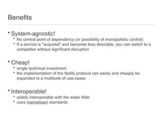 Benefits
• System-agnostic!
• No central point of dependency (or possibility of monopolistic control)
• If a service is "acquired" and becomes less desirable, you can switch to a
competitor without significant disruption
• Cheap!
• single technical investment
• the implementation of the Notify protocol can easily and cheaply be
expanded to a multitude of use-cases
• Interoperable!
• widely interoperable with the wider Web
• uses mainstream standards
 