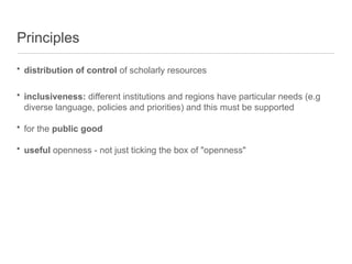 Principles
• distribution of control of scholarly resources
• inclusiveness: different institutions and regions have particular needs (e.g
diverse language, policies and priorities) and this must be supported
• for the public good
• useful openness - not just ticking the box of "openness"
 