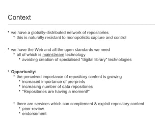Context
• we have a globally-distributed network of repositories
• this is naturally resistant to monopolistic capture and control
• we have the Web and all the open standards we need
• all of which is mainstream technology
• avoiding creation of specialised "digital library" technologies
• Opportunity:
• the perceived importance of repository content is growing
• increased importance of pre-prints
• increasing number of data repositories
• "Repositories are having a moment!"
• there are services which can complement & exploit repository content
• peer-review
• endorsement
 