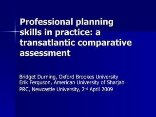 Professional planning skills in practice: a transatlantic comparative assessment Bridget Durning, Oxford Brookes University Erik Ferguson, American University of Sharjah PRC, Newcastle University, 2 nd  April 2009 