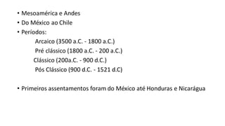• Mesoamérica e Andes
• Do México ao Chile
• Períodos:
Arcaico (3500 a.C. - 1800 a.C.)
Pré clássico (1800 a.C. - 200 a.C.)
Clássico (200a.C. - 900 d.C.)
Pós Clássico (900 d.C. - 1521 d.C)
• Primeiros assentamentos foram do México até Honduras e Nicarágua
 
