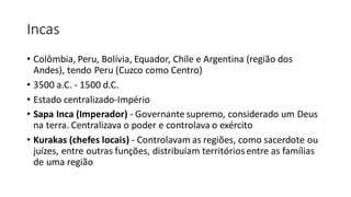 Incas
• Colômbia, Peru, Bolívia, Equador, Chile e Argentina (região dos
Andes), tendo Peru (Cuzco como Centro)
• 3500 a.C. - 1500 d.C.
• Estado centralizado-Império
• Sapa Inca (Imperador) - Governante supremo, considerado um Deus
na terra. Centralizava o poder e controlava o exército
• Kurakas (chefes locais) - Controlavam as regiões, como sacerdote ou
juízes, entre outras funções, distribuíam territóriosentre as famílias
de uma região
 
