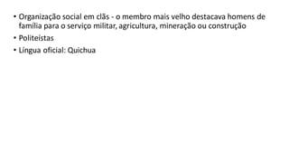 • Organização social em clãs - o membro mais velho destacava homens de
família para o serviço militar, agricultura, mineração ou construção
• Politeístas
• Língua oficial: Quichua
 