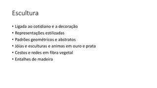Escultura
• Ligada ao cotidiano e a decoração
• Representações estilizadas
• Padrões geométricos e abstratos
• Jóias e esculturas e animas em ouro e prata
• Cestos e redes em fibra vegetal
• Entalhes de madeira
 