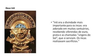 Deus Inti
• "Inti era a divindade mais
importante para os incas: era
adorado em muitos santuários,
recebendo oferendas de ouro,
prata e as chamadas "virgens do
Sol", que o serviam. Os incas
realizavam sacrifícios."
 