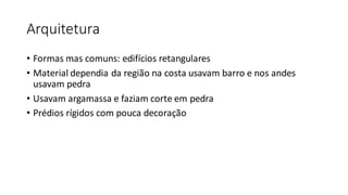 Arquitetura
• Formas mas comuns: edifícios retangulares
• Material dependia da região na costa usavam barro e nos andes
usavam pedra
• Usavam argamassa e faziam corte em pedra
• Prédios rígidos com pouca decoração
 