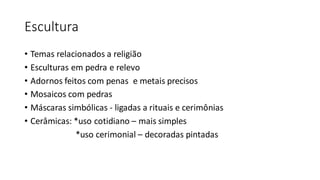 Escultura
• Temas relacionados a religião
• Esculturas em pedra e relevo
• Adornos feitos com penas e metais precisos
• Mosaicos com pedras
• Máscaras simbólicas - ligadas a rituais e cerimônias
• Cerâmicas: *uso cotidiano – mais simples
*uso cerimonial – decoradas pintadas
 