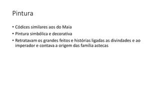 Pintura
• Códices similares aos do Maia
• Pintura simbólica e decorativa
• Retratavam os grandes feitos e histórias ligadas as divindades e ao
imperador e contava a origem das família astecas
 