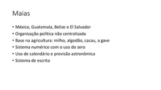 Maias
• México, Guatemala, Belize e El Salvador
• Organização política não centralizada
• Base na agricultura: milho, algodão, cacau, a gave
• Sistema numérico com o uso do zero
• Uso de calendário e previsão astronômica
• Sistema de escrita
 