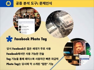 Facebook Photo Tag
당시 Facebook은 젊은 세대가 주로 사용
Photo Tag는 당시에 막 소개된 ‘힙한’ 기능
Facebook에서만 사용 가능한 전술
Tag 기능을 통해 페이스북 사용자간 빠른 파급력
공중 분석 도구: 문제인식
 