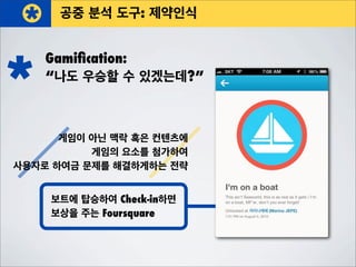 공중 분석 도구: 제약인식
Gamiﬁcation:
“나도 우승할 수 있겠는데?”
게임이 아닌 맥락 혹은 컨텐츠에
게임의 요소를 첨가하여
사용자로 하여금 문제를 해결하게하는 전략
보트에 탑승하여 Check-in하면
보상을 주는 Foursquare
 