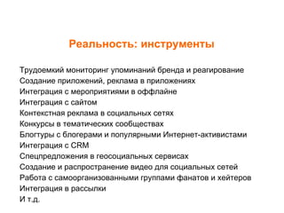 Реальность: инструменты Трудоемкий мониторинг упоминаний бренда и реагирование Создание приложений, реклама в приложениях Интеграция с мероприятиями в оффлайне Интеграция с сайтом Контекстная реклама в социальных сетях Конкурсы в тематических сообществах Блогтуры с блогерами и популярными Интернет-активистами Интеграция с  CRM Спецпредложения в геосоциальных сервисах  Создание и распространение видео для социальных сетей Работа с самоорганизованными группами фанатов и хейтеров Интеграция в рассылки И т.д. 
