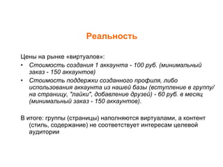 Реальность Цены на рынке «виртуалов»: Стоимость создания 1 аккаунта - 100 руб. (минимальный заказ - 150 аккаунтов) Стоимость поддержки созданного профиля, либо использования аккаунта из нашей базы (вступление в группу/на страницу, "лайки", добавление друзей) - 60 руб. в месяц (минимальный заказ - 150 аккаунтов). В итоге: группы (страницы) наполняются виртуалами, а контент (стиль, содержание) не соответствует интересам целевой аудитории 