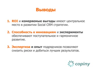 Выводы

1. ROI и измеряемые выгоды имеют центральное
   место в развитии Social CRM стратегии.

2. Способность к инновациям и эксперименты
   обеспечивают поступательное и гармоничное
   развитие.

3. Экспертиза и опыт подрядчиков позволяют
   снизить риски и добиться лучших результатов.
 