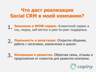 Что даст реализация
 Social CRM в моей компании?

1.   Экономия и WOW-сервис. Клиентский сервис в
     соц. медиа, self-service и peer-to-peer поддержка.


2.   Лояльность и репутация. Открытое общение,
     работа с негативом, вовлечение в диалог.


3.   Инновации и развитие. Обратная связь, отзывы и
     предложения от клиентов для развития компании.
 
