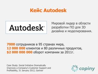 Кейс Autodesk

                                             Мировой лидер в области
                                             разработки ПО для 3D
                                             дизайна и моделирования.



7000 сотрудников в 95 странах мира,
12 000 000 клиентов и 80 различных продуктов,
$2 000 000 000 оборот компании за 2011г.


Case Study: Social Initiative Dramatically
Improves a Company's Customer Support and
Profitability, 31 January 2012, Gartner
 