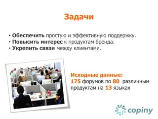 Задачи

• Обеспечить простую и эффективную поддержку.
• Повысить интерес к продуктам бренда.
• Укрепить связи между клиентами.




                     Исходные данные:
                     175 форумов по 80 различным
                     продуктам на 13 языках
 