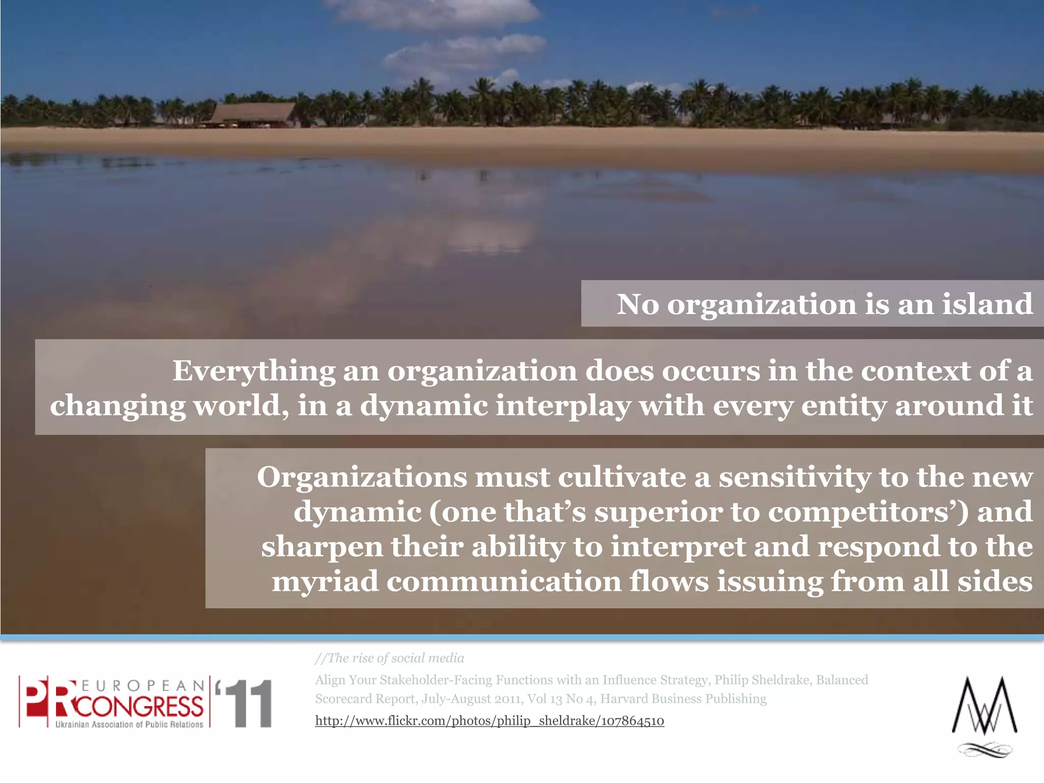 //The rise of social mediaAlign Your Stakeholder-Facing Functions with an Influence Strategy, Philip Sheldrake, Balanced Scorecard Report, July-August 2011, Vol 13 No 4, Harvard Business Publishinghttp://www.flickr.com/photos/philip_sheldrake/107864510No organization is an islandEverything an organization does occurs in the context of a changing world, in a dynamic interplay with every entity around it Organizations must cultivate a sensitivity to the new dynamic (one that’s superior to competitors’) and sharpen their ability to interpret and respond to the myriad communication flows issuing from all sides11