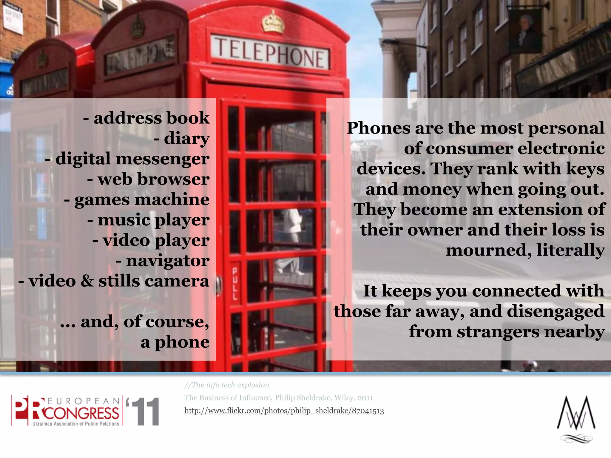 Phones are the most personal of consumer electronic devices. They rank with keys and money when going out. They become an extension of their owner and their loss is mourned, literallyIt keeps you connected with those far away, and disengaged from strangers nearby//The info tech explosionThe Business of Influence, Philip Sheldrake, Wiley, 2011http://www.flickr.com/photos/philip_sheldrake/87041513- address book- diary- digital messenger- web browser- games machine- music player- video player- navigator- video & stills camera... and, of course,a phone12