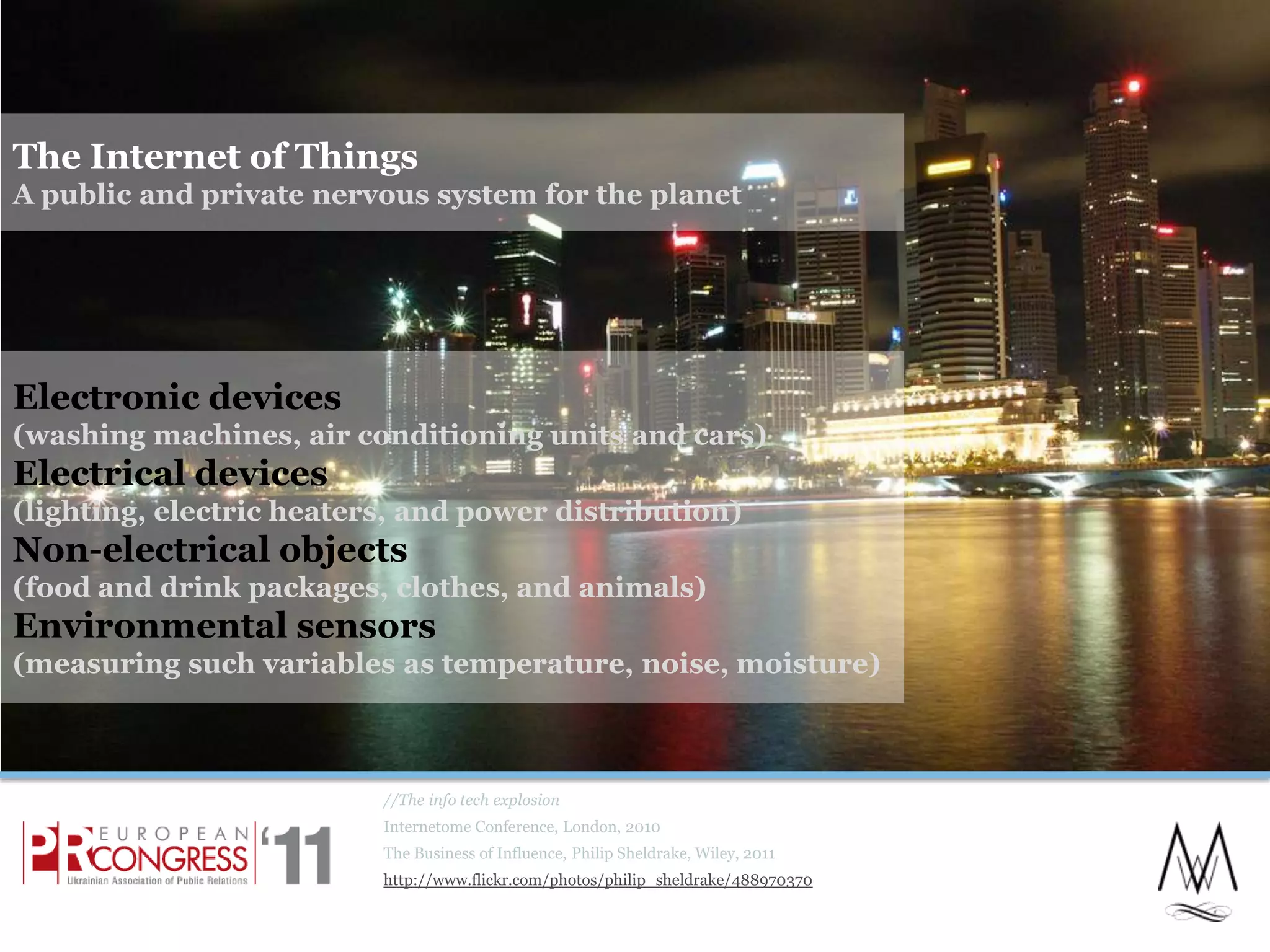 The Internet of ThingsA public and private nervous system for the planet//The info tech explosionInternetome Conference, London, 2010The Business of Influence, Philip Sheldrake, Wiley, 2011http://www.flickr.com/photos/philip_sheldrake/488970370Electronic devices(washing machines, air conditioning units and cars)Electrical devices(lighting, electric heaters, and power distribution)Non-electrical objects(food and drink packages, clothes, and animals)Environmental sensors(measuring such variables as temperature, noise, moisture)13