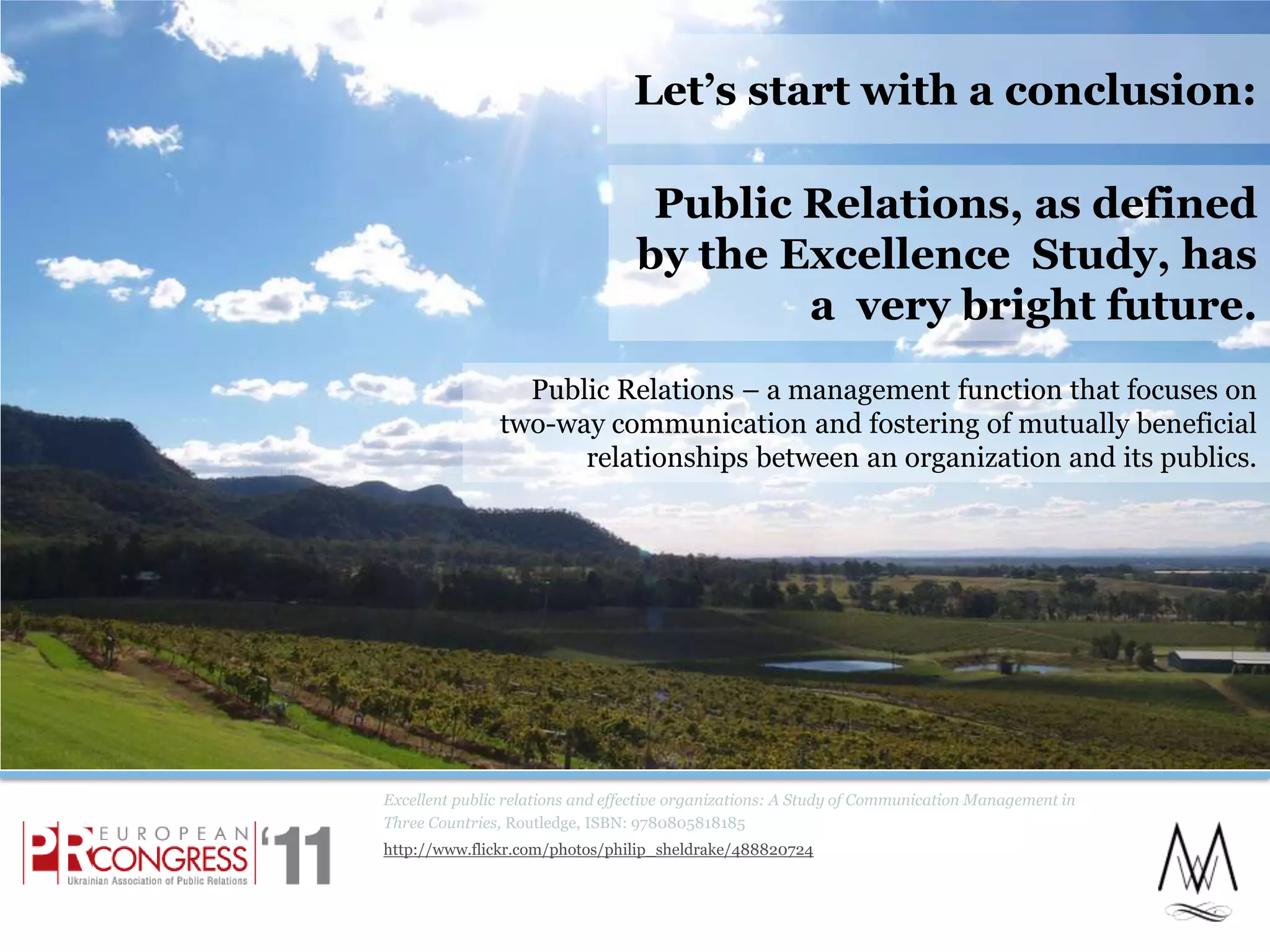 Excellent public relations and effective organizations: A Study of Communication Management in Three Countries, Routledge, ISBN: 9780805818185http://www.flickr.com/photos/philip_sheldrake/488820724Let’s start with a conclusion:Public Relations, as defined by the Excellence  Study, has a  very bright future. 2Public Relations – a management function that focuses on two-way communication and fostering of mutually beneficial relationships between an organization and its publics.