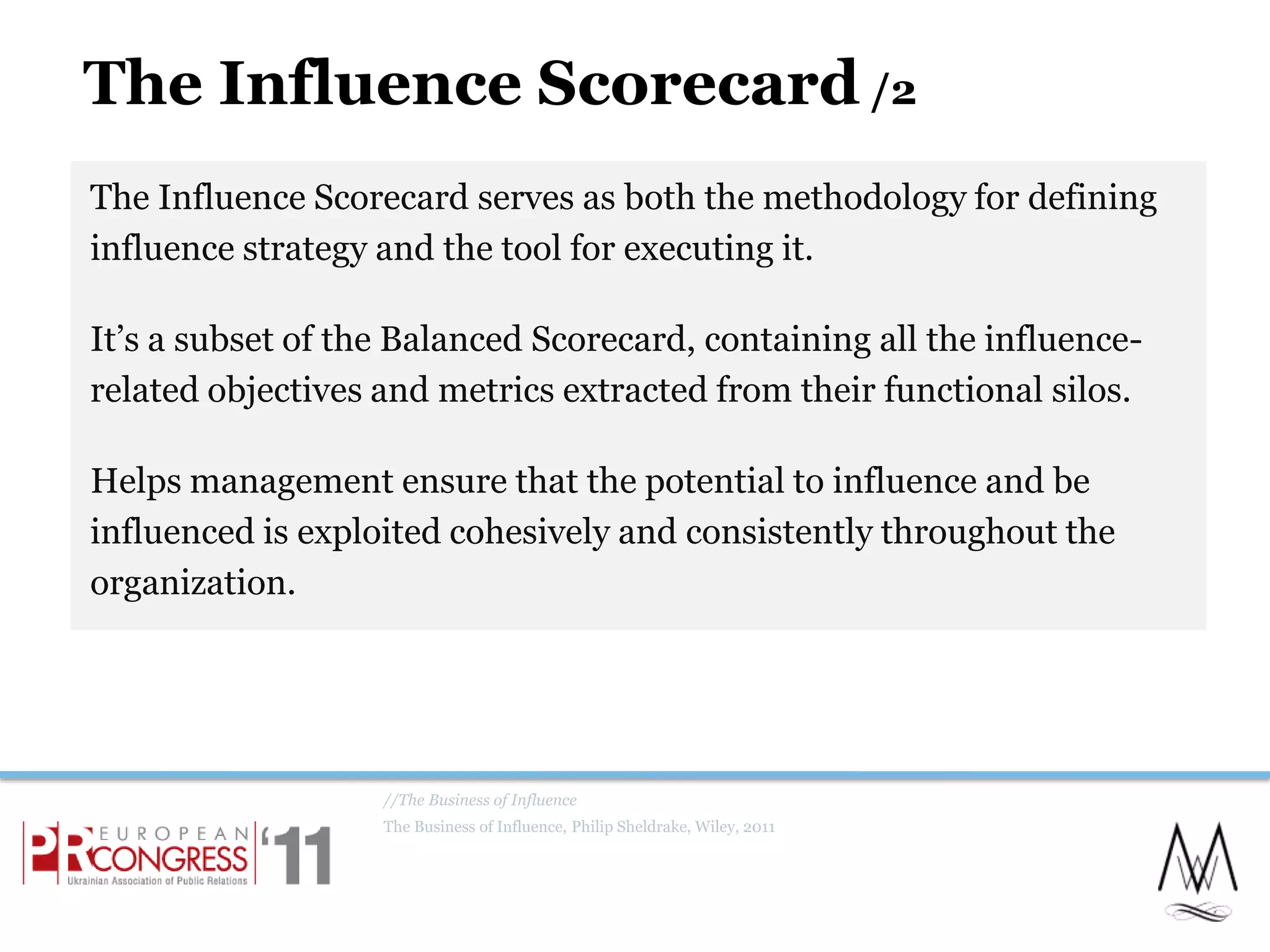 The Influence Scorecard /2The Influence Scorecard serves as both the methodology for defining influence strategy and the tool for executing it.It’s a subset of the Balanced Scorecard, containing all the influence-related objectives and metrics extracted from their functional silos.Helps management ensure that the potential to influence and be influenced is exploited cohesively and consistently throughout the organization.//The Business of InfluenceThe Business of Influence, Philip Sheldrake, Wiley, 201120