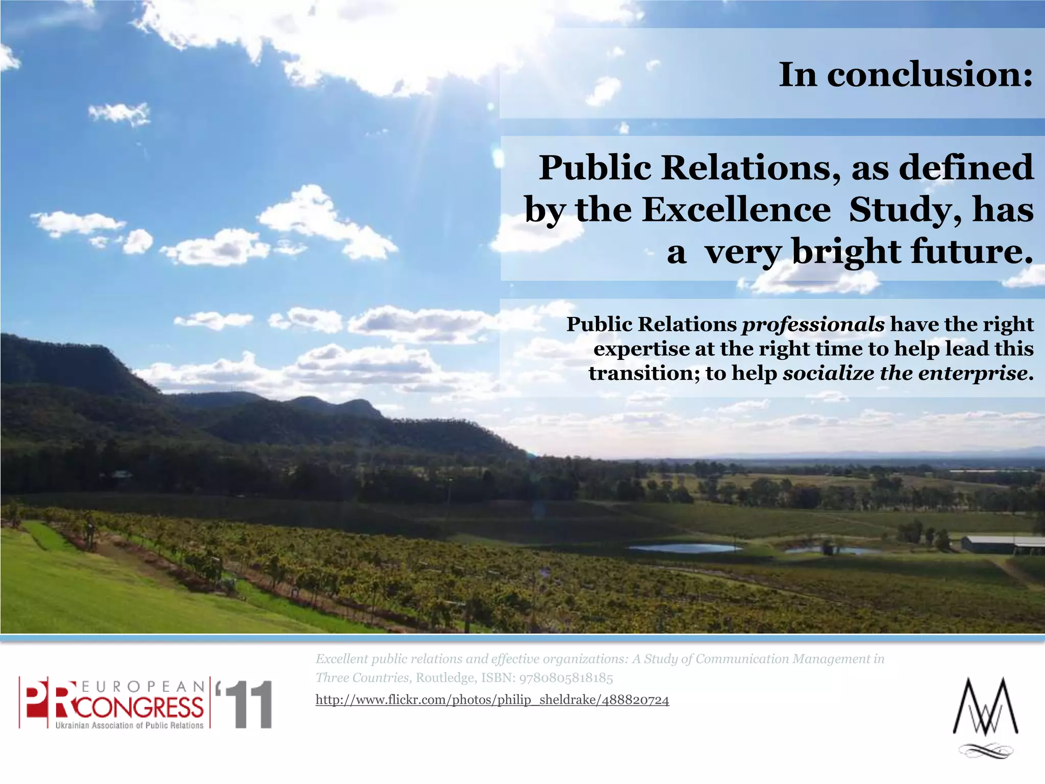 Excellent public relations and effective organizations: A Study of Communication Management in Three Countries, Routledge, ISBN: 9780805818185http://www.flickr.com/photos/philip_sheldrake/488820724In conclusion:Public Relations, as defined by the Excellence  Study, has a  very bright future. 23Public Relations professionals have the right expertise at the right time to help lead this transition; to help socialize the enterprise.