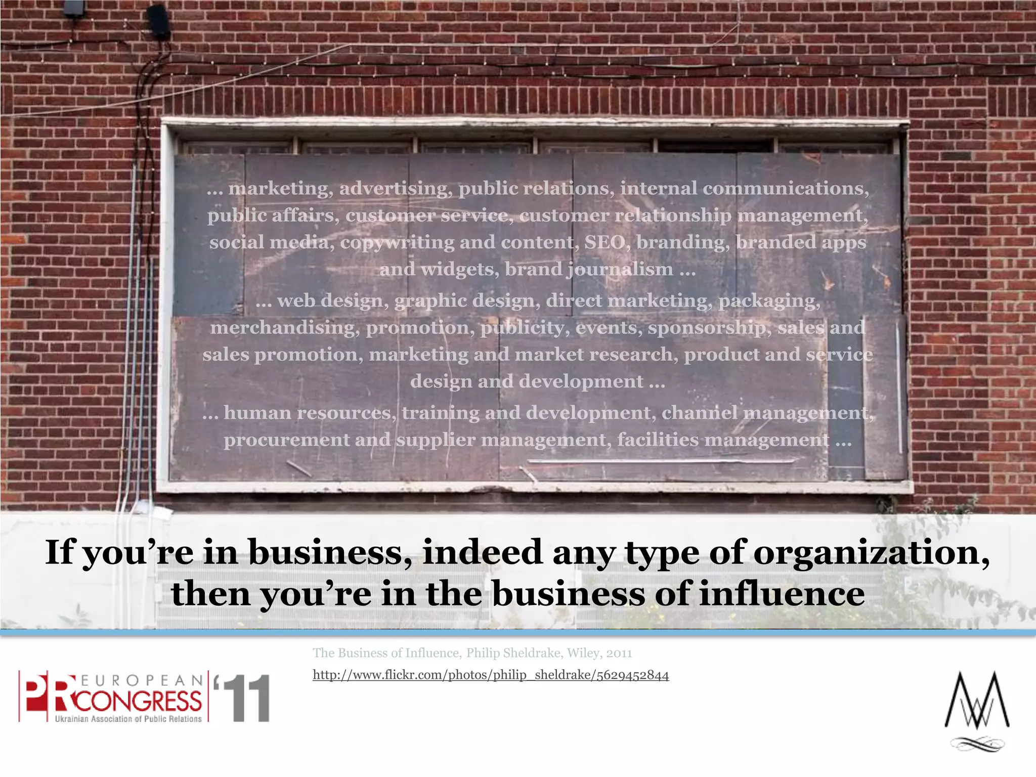 If you’re in business, indeed any type of organization, then you’re in the business of influenceThe Business of Influence, Philip Sheldrake, Wiley, 2011http://www.flickr.com/photos/philip_sheldrake/5629452844… marketing, advertising, public relations, internal communications, public affairs, customer service, customer relationship management, social media, copywriting and content, SEO, branding, branded apps and widgets, brand journalism …… web design, graphic design, direct marketing, packaging, merchandising, promotion, publicity, events, sponsorship, sales and sales promotion, marketing and market research, product and service design and development …… human resources, training and development, channel management, procurement and supplier management, facilities management … 5