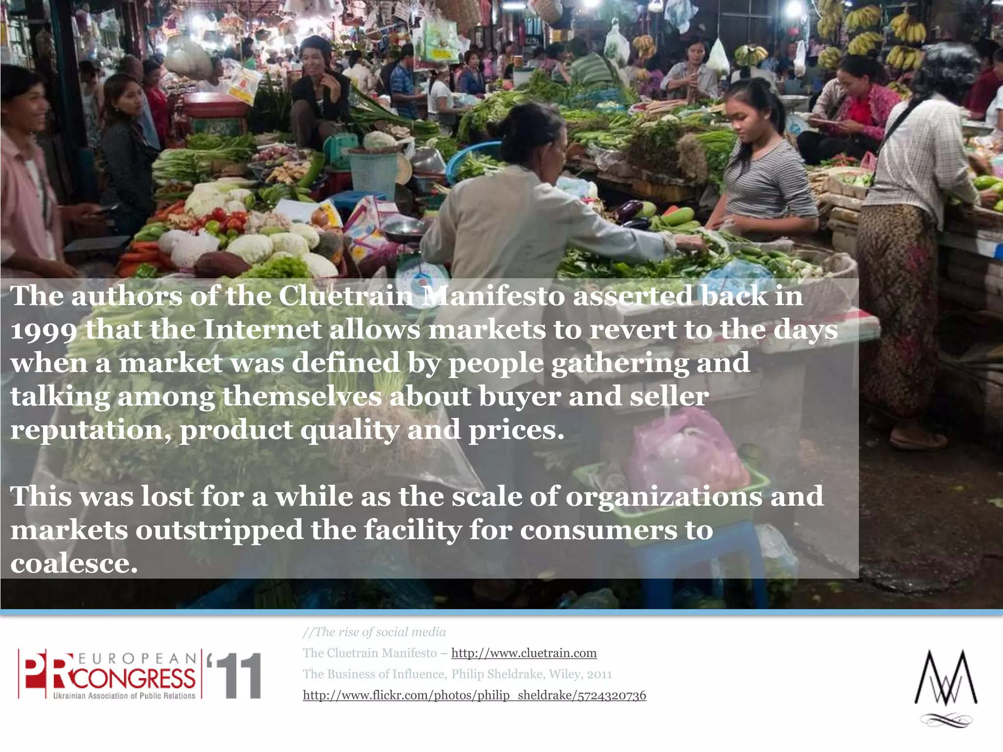 The authors of the Cluetrain Manifesto asserted back in 1999 that the Internet allows markets to revert to the days when a market was defined by people gathering and talking among themselves about buyer and seller reputation, product quality and prices.This was lost for a while as the scale of organizations and markets outstripped the facility for consumers to coalesce.//The rise of social mediaThe Cluetrain Manifesto – http://www.cluetrain.comThe Business of Influence, Philip Sheldrake, Wiley, 2011http://www.flickr.com/photos/philip_sheldrake/57243207366