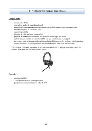 4 - Accessoires : casques et enceintes


Casques audio :

   -   casque audio stéréo
   -   microphone antibruit omni-directionnel
   -   casque enveloppant isolant des bruits ambiants (préférables aux oreillettes ultra-moelleuses)
   -   molette de réglage du volume sur le fil
   -   serre-tête ajustable
   -   longueur de câble suffisante (environ 3m)
   -   garantie de 2 ans souhaitable lors d’une utilisation intensive par des élèves
   -   certains casques existent en connectique USB (un seul branchement) ou prise jack
   -   ces casques audio stéréo peuvent être utilisés en baladodiffusion avec des mp3/mp4 (plus hygiénique
       que des oreillettes) lorsqu’ils possèdent une prise jack et pour le baladeur une entrée son

   Prix: environ 15 € pour un casque stéréo avec micro antibruit et réglage du volume entrée de
   gamme, 30 € pour une meilleure qualité sonore.




Enceintes :

   -   minimum 2x30 W
   -   2 haut-parleurs avec un caisson préférable
   -   préférez sonorisation murale avec achat de TNI




                                                   11
 