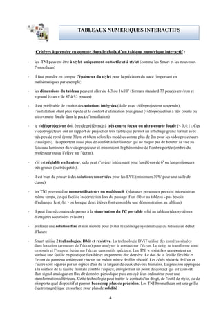 TABLEAUX NUMERIQUES INTERACTIFS



    Critères à prendre en compte dans le choix d’un tableau numérique interactif :

-   les TNI peuvent être à stylet uniquement ou tactile et à stylet (comme les Smart et les nouveaux
    Promethean)

-   il faut prendre en compte l’épaisseur du stylet pour la précision du tracé (important en
    mathématiques par exemple)

-   les dimensions du tableau peuvent aller du 4/3 ou 16/10e (formats standard 77 pouces environ et
    « grand écran » de 87 à 95 pouces)

-   il est préférable de choisir des solutions intégrées (dalle avec vidéoprojecteur suspendu),
    l’installation étant plus rapide et le confort d’utilisation plus grand (vidéoprojecteur à très courte ou
    ultra-courte focale dans le pack d’installation)

-   le vidéoprojecteur doit être de préférence à très courte focale ou ultra-courte focale (< 0,4:1). Ces
    vidéoprojecteurs ont un rapport de projection très faible qui permet un affichage grand format avec
    très peu de recul (entre 30cm et 60cm selon les modèles contre plus de 2m pour les vidéoprojecteurs
    classiques). Ils apportent aussi plus de confort à l'utilisateur qui ne risque pas de heurter sa vue au
    faisceau lumineux du vidéoprojecteur et minimisent le phénomène de l'ombre portée (ombre du
    professeur ou de l’élève sur l'écran).

-   s’il est réglable en hauteur, cela peut s’avérer intéressant pour les élèves de 6e ou les professeurs
    très grands (ou très petits).

-   il est bien de penser à des solutions sonorisées pour les LVE (minimum 30W pour une salle de
    classe)

-   les TNI peuvent être mono-utilisateurs ou multitouch (plusieurs personnes peuvent intervenir en
    même temps, ce qui facilite la correction lors du passage d’un élève au tableau - pas besoin
    d’échanger le stylet - ou lorsque deux élèves font ensemble une démonstration au tableau)

-   il peut être nécessaire de penser à la sécurisation du PC portable relié au tableau (des systèmes
    d’étagères sécurisées existent)

-   préférez une solution fixe et non mobile pour éviter le calibrage systématique du tableau en début
    d’heure

-   Smart utilise 2 technologies, DVit et résistive. La technologie DViT utilise des caméras situées
    dans les coins (armature de l’écran) pour analyser le contact sur l’écran. Le doigt se transforme ainsi
    en souris et l’on peut écrire sur l’écran sans outils spéciaux. Les TNI « résistifs » comportent en
    surface une feuille en plastique flexible et un panneau dur derrière. Le dos de la feuille flexible et
    l'avant du panneau arrière ont chacun un enduit mince de film résistif. Les côtés résistifs de l’un et
    l’autre sont séparés par un espace d'air de la largeur de deux cheveux humains. La pression appliquée
    à la surface de la feuille frontale comble l'espace, enregistrant un point de contact qui est converti
    d'un signal analogue en flux de données périodique puis envoyé à un ordinateur pour une
    transformation ultérieure. Cette technologie peut traiter le contact d'un doigt, de l'outil de stylo, ou de
    n'importe quel dispositif et permet beaucoup plus de précision. Les TNI Promethean ont une grille
    électromagnétique en surface pour plus de solidité

                                                    4
 