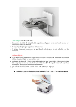 Les avantages de ce dispositif sont :
    l'installation simplifiée du fait qu'il suffit de positionner l'appareil sur le mur / sur le tableau au-
     dessus de la surface de projection
    le rapport qualité/prix par rapport à un TNI classique
    le tableau blanc peut être conservé tel quel dans la salle de cours et reste utilisable avec des
     marqueurs.


    Les inconvénients :
    la surface de projection n'est pas traitée anti-reflet comme celle d'un TNI classique si on utilise un
     tableau blanc (privilégier un tableau blanc mat)
    un logiciel de gestion de TNI doit être acheté séparément (celui fourni avec le vidéoprojecteur étant
     très basique) pour retrouver toutes les fonctionnalités d'un TNI classique fourni avec le logiciel du
     constructeur et les ressources pédagogiques associées ;
    pas de mode multi-utilisateurs possible du fait de la technologie employée.


           Formule « pack » : vidéoprojecteur interactif NEC U250XR et solution eBeam




                                                   7
 