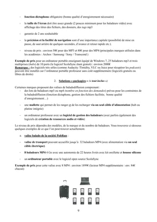 -   fonction dictaphone obligatoire (bonne qualité d’enregistrement nécessaire)

    -   la taille de l’écran doit être assez grande (2 pouces minimum pour les baladeurs vidéo) avec
        affichage des titres des fichiers, des dossiers, des tags mp3

    -   garantie de 2 ans souhaitable

    -   la précision et la facilité de navigation sont d’une importance capitale (possibilité de mise en
        pause, de saut arrière de quelques secondes, d’avance et retour rapide etc.).

    -   niveau de prix : environ 50€ pour des MP3 et 80€ pour des MP4 (principales marques utilisées dans
        les académies : Archos / Samsung / Sony / Transcend )

Exemple de prix pour un ordinateur portable enseignant équipé de Windows 7, 25 baladeurs mp3 et trois
multiprises (hubs) de 10 ports (le logiciel ScolaSync étant gratuit) : environ 2000€
Remarque : des logiciels très utiles (comme Audacity /Timidity, VLC ou Juice pour récupérer les podcasts)
peuvent être installés sur l’ordinateur portable professeur sans coût supplémentaire (logiciels gratuits ou
libres de droits)

                                 2. Solutions « packagées » (« tout inclus »)

Certaines marques proposent des valises de baladodiffusion comprenant :
    - des lots de baladeurs mp3 ou mp4 (nombre en fonction des demandes) prévus pour les contraintes de
        la baladodiffusion (fonction dictaphone, gestion des fichiers facilitée, bonne qualité
        d’enregistrement…)

    -   une mallette qui permet de les ranger et de les recharger via un seul câble d’alimentation (hub ou
        platine intégrée)

    -   un ordinateur professeur avec un logiciel de gestion des baladeurs (avec parfois également des
        logiciels de création de ressources audio et vidéo)

Le niveau de prix dépendra des modèles, de la marque et du nombre de baladeurs. Vous trouverez ci-dessous
quelques exemples de ce que l’on peut trouver actuellement.

    a. valise balado de la société PobRun :

    -   valise de transport pouvant accueillir jusqu’à 32 baladeurs MP4 (avec alimentation via un seul
        câble électrique)

    -   8 baladeurs MP4 4 Go avec une autonomie de 22 heures livrés avec kit oreillette et housse silicone

    -   un ordinateur portable avec le logiciel open source ScolaSync

Exemple de prix pour cette valise avec 8 MP4 : environ 1899€ (lecteur MP4 supplémentaire : env. 84€
chacun)




                                                      9
 