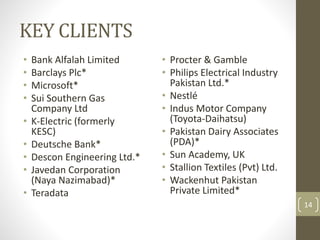 KEY CLIENTS 
• Bank Alfalah Limited 
• Barclays Plc* 
• Microsoft* 
• Sui Southern Gas 
Company Ltd 
• K-Electric (formerly 
KESC) 
• Deutsche Bank* 
• Descon Engineering Ltd.* 
• Javedan Corporation 
(Naya Nazimabad)* 
• Teradata 
• Procter & Gamble 
• Philips Electrical Industry 
Pakistan Ltd.* 
• Nestlé 
• Indus Motor Company 
(Toyota-Daihatsu) 
• Pakistan Dairy Associates 
(PDA)* 
• Sun Academy, UK 
• Stallion Textiles (Pvt) Ltd. 
• Wackenhut Pakistan 
Private Limited* 
14 
 