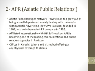 2- APR (Asiatic Public Relations ) 
• Asiatic Public Relations Network (Private) Limited grew out of 
being a small department mainly dealing with the media 
within Asiatic Advertising (now JWT Pakistan) founded in 
1963, into an independent PR company in 1992. 
• Affiliated internationally with Hill & Knowlton, APR is 
becoming one of the leading communications and public 
relations agencies in Pakistan. 
• Offices in Karachi, Lahore and Islamabad offering a 
countrywide coverage to clients. 
15 
 