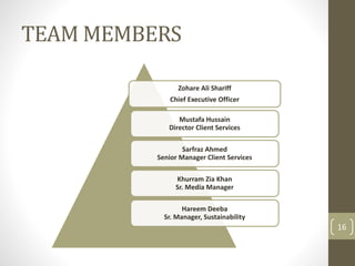 TEAM MEMBERS 
Zohare Ali Shariff 
Chief Executive Officer 
Mustafa Hussain 
Director Client Services 
Sarfraz Ahmed 
Senior Manager Client Services 
Khurram Zia Khan 
Sr. Media Manager 
Hareem Deeba 
Sr. Manager, Sustainability 
16 
 