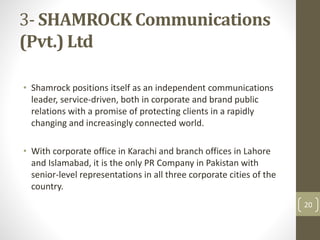 3- SHAMROCK Communications 
(Pvt.) Ltd 
• Shamrock positions itself as an independent communications 
leader, service-driven, both in corporate and brand public 
relations with a promise of protecting clients in a rapidly 
changing and increasingly connected world. 
• With corporate office in Karachi and branch offices in Lahore 
and Islamabad, it is the only PR Company in Pakistan with 
senior-level representations in all three corporate cities of the 
country. 
20 
 