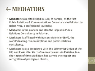 4-MEDIATORS 
• Mediators was established in 1988 at Karachi, as the first 
Public Relations & Communications Consultancy in Pakistan by 
Babar Ayaz, a professional journalist. 
• Mediators is the pioneer and also the largest in Public 
Relations Consultancy in Pakistan. 
• Mediators is affiliated with Burson-Marsteller (BM), the 
world’s leading communications and public relations 
consultancy. 
• Mediators is also associated with The Economist Group of the 
UK, and looks after its conferences business in Pakistan. In a 
short span of time Mediators has earned the respect and 
recognition of prestigious clients. 24 
 