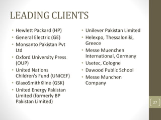 LEADING CLIENTS 
• Hewlett Packard (HP) 
• General Electric (GE) 
• Monsanto Pakistan Pvt 
Ltd 
• Oxford University Press 
(OUP) 
• United Nations 
Children’s Fund (UNICEF) 
• GlaxoSmithKline (GSK) 
• United Energy Pakistan 
Limited (formerly BP 
Pakistan Limited) 
• Unilever Pakistan Limited 
• Helexpo, Thessaloniki, 
Greece 
• Messe Muenchen 
International, Germany 
• Usetec, Cologne 
• Dawood Public School 
• Messe Munchen 
Company 
27 
 