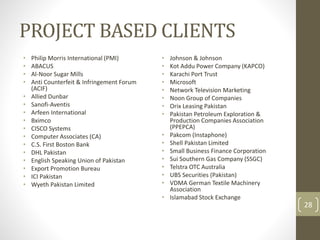 PROJECT BASED CLIENTS 
• Philip Morris International (PMI) 
• ABACUS 
• Al-Noor Sugar Mills 
• Anti Counterfeit & Infringement Forum 
(ACIF) 
• Allied Dunbar 
• Sanofi-Aventis 
• Arfeen International 
• Bximco 
• CISCO Systems 
• Computer Associates (CA) 
• C.S. First Boston Bank 
• DHL Pakistan 
• English Speaking Union of Pakistan 
• Export Promotion Bureau 
• ICI Pakistan 
• Wyeth Pakistan Limited 
• Johnson & Johnson 
• Kot Addu Power Company (KAPCO) 
• Karachi Port Trust 
• Microsoft 
• Network Television Marketing 
• Noon Group of Companies 
• Orix Leasing Pakistan 
• Pakistan Petroleum Exploration & 
Production Companies Association 
(PPEPCA) 
• Pakcom (Instaphone) 
• Shell Pakistan Limited 
• Small Business Finance Corporation 
• Sui Southern Gas Company (SSGC) 
• Telstra OTC Australia 
• UBS Securities (Pakistan) 
• VDMA German Textile Machinery 
Association 
• Islamabad Stock Exchange 
28 
 