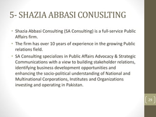5- SHAZIA ABBASI CONUSLTING 
• Shazia Abbasi Consulting (SA Consulting) is a full-service Public 
Affairs firm. 
• The firm has over 10 years of experience in the growing Public 
relations field. 
• SA Consulting specializes in Public Affairs Advocacy & Strategic 
Communications with a view to building stakeholder relations, 
identifying business development opportunities and 
enhancing the socio-political understanding of National and 
Multinational Corporations, Institutes and Organizations 
investing and operating in Pakistan. 
29 
 