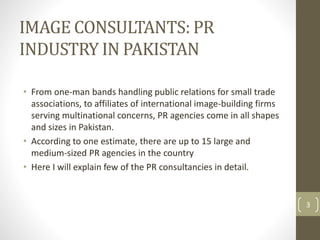 IMAGE CONSULTANTS: PR 
INDUSTRY IN PAKISTAN 
• From one-man bands handling public relations for small trade 
associations, to affiliates of international image-building firms 
serving multinational concerns, PR agencies come in all shapes 
and sizes in Pakistan. 
• According to one estimate, there are up to 15 large and 
medium-sized PR agencies in the country 
• Here I will explain few of the PR consultancies in detail. 
3 
 