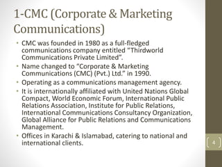 1-CMC (Corporate & Marketing 
Communications) 
• CMC was founded in 1980 as a full-fledged 
communications company entitled “Thirdworld 
Communications Private Limited”. 
• Name changed to “Corporate & Marketing 
Communications (CMC) (Pvt.) Ltd.” in 1990. 
• Operating as a communications management agency. 
• It is internationally affiliated with United Nations Global 
Compact, World Economic Forum, International Public 
Relations Association, Institute for Public Relations, 
International Communications Consultancy Organization, 
Global Alliance for Public Relations and Communications 
Management. 
• Offices in Karachi & Islamabad, catering to national and 
international clients. 4 
 