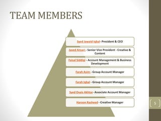 TEAM MEMBERS 
Syed Jawaid Iqbal- President & CEO 
Javed Ansari - Senior Vice President - Creative & 
Content 
Faisal Siddiqi - Account Management & Business 
Development 
Farah Asim - Group Account Manager 
Farah Iqbal - Group Account Manager 
Syed Ovais Akhtar- Associate Account Manager 
Haroon Rasheed - Creative Manager 5 
 
