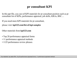 pr consultant KPI 
In this ppt file, you can ref KPI materials for pr consultant position such as pr 
consultant list of KPIs, performance appraisal, job skills, KRAs, BSC… 
If you need more KPI materials for pr consultant, 
please visit: kpi123.com/list-of-kpi-samples 
Other materials from kpi123.com 
• Top 28 performance appraisal forms 
• 11 performance appraisal methods 
• 1125 performance review phrases 
Top materials: top sales KPIs, Top 28 performance appraisal forms, 11 performance appraisal methods 
Interview questions and answers – free download/ pdf and ppt file 
 