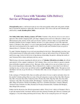 Convey Love with Valentine Gifts Delivery
Service of Primogiftsindia.com!
Primogiftsindia.com is a well known name for one of the most popular online gifts web portals of India
that is reckoned for impressive online gifts, flowers and cakes. Now it has come up with Valentine gifts
with facility to send valentine gifts to India.
New Delhi, Delhi, India, Monday, January 18th
2016: Valentine’s Day, the day of love is now soon to
approach. Thus markets shopping malls, gift shops, shopping streets and every other place is likely to get
filled with love gifts varieties. In the same race flowers vendors or flowers shops are to get filled with
beautiful Valentine flowers bouquets, bunches and more. Love gifts exchange is one of the important
rituals of Valentine’s Day rather it’s a way of expressing heartily feelings to each other or making each
other feel loved and special for the couples in love. Thus love gifts and Valentine flowers are great in
demand when it’s Valentine’s Day around.
To make Valentine shopping an easy and convenient thing for the lovers, Primogiftsindia.com that is one
of the reputed names for online gifts portals of India has come up with exclusive line of Valentine Gifts
and flowers range. In fact for the lovers in long distance relationship, the portal is offering the facility to
send Valentine Gifts to India with timely delivery service.
While having a discussion regarding the offered service of Valentine Gifts delivery in India, the official
representative of the company commented, “On Valentine’s Day every lover desires to spend a romantic
time with his/her respective partner of love. But many of the couples in love are not so lucky to do so as
they are into long distance relationship. Thus to help such love couples to convey their love to beloved
residing far away, we have come up with the facility to send Valentine Gifts to India. Through our wide
distribution network, we get the delivery of Valentine Gifts done on time with great care to the respective
address.”
In the catalogue of Valentine Gifts, there are endless gift choices for one to explore and make choice for
the suitable Valentine gifting. However some of the gift categories to name are Rose Day Gifts, Propose
Day Gifts, Chocolate Day Gifts, Teddy Day Gifts, Promise Day Gifts, Hug Day Gifts, Kiss Day Gifts,
Valentine’s Day Gifts, Personalized Gifts, SPA Hampers, Valentine Jewelery, Love Gifts, Luck Plant
Gifts, Mugs & Cushions, Clutches & handbags, Soft Toys, Valentine Chocolates, Cosmetic Hampers,
Valentine Cakes, Perfumes for Men, Perfumes for Women, Premium Gifts, Valentine Gift Hampers,
Heart Shape Gifts and more.
Further into the discussion, the official representative added, “Every lover’s desire on Valentine’s Day is
to gift and surprise his/her sweetheart with best and most amazing Valentine gift. However Valentine gift
shopping is a very time taking and tiring task for many. Thus we are easing the process of V-day gift
 
