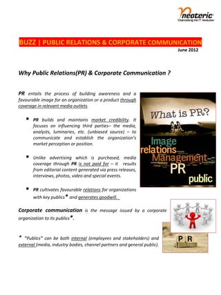  
BUZZ | PUBLIC RELATIONS & CORPORATE COMMUNICATION 
                                                                                                                          June 2012 
                                                                    
 
Why Public Relations(PR) & Corporate Communication ? 
 
 
PR  entails  the  process  of  building  awareness  and  a 
favourable image for an organization or a product through 
coverage in relevant media outlets. 
 
          PR  builds  and  maintains  market  credibility.  It 
           focuses  on  influencing  third  parties–  the  media, 
           analysts,  luminaries,  etc.  (unbiased  source)  –  to 
           communicate  and  establish  the  organization’s 
           market perception or position.   
 
          Unlike  advertising  which  is  purchased,  media 
           coverage  through  PR  is  not  paid  for  –  it    results 
           from editorial content generated via press releases, 
           interviews, photos, video and special events. 
 
          PR cultivates favourable relations for organizations 
           with key publics* and generates goodwill.   
 
Corporate  communication  is  the  message  issued  by  a  corporate 
organization to its publics*.   
 
 
*  "Publics"  can  be  both  internal  (employees  and  stakeholders)  and 
external (media, industry bodies, channel partners and general public). 
 