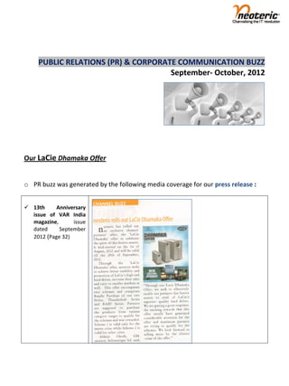  
                                                                                    
        PUBLIC RELATIONS (PR) & CORPORATE COMMUNICATION BUZZ                             
                                        September‐ October, 2012     


 
 
 
 

Our LaCie Dhamaka Offer 
 
o PR buzz was generated by the following media coverage for our press release : 
 
                                                            
 13th      Anniversary                                     
  issue  of  VAR  India 
  magazine,       issue 
  dated      September 
  2012 (Page 32) 




 

 
 
