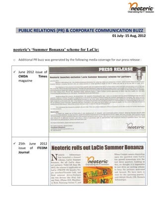  
      PUBLIC RELATIONS (PR) & CORPORATE COMMUNICATION BUZZ           
                                                                     01 July‐ 15 Aug, 2012     


neoteric’s ‘Summer Bonanza’ scheme for LaCie:
 
o Additional PR buzz was generated by the following media coverage for our press release : 
 
 
 June  2012  issue  of 
     CMDA        Times 
     magazine 




                            
                            
 25th      June  2012 
     issue  of  ITCOM 
     Journal   




 

 

 

 
 