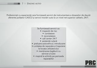 Daune auto7
Profesioniști cu experiență care furnizează servicii de instrumentare a dosarelor de daună
aferente polițelor CASCO și servicii tractări auto la un nivel net superior calitativ, 24/7.
Se furnizează servicii ca:
• inspecții de risc
• constatare
• reconstatare
• call center 24/7
• asistență rutieră
• preluare autovehicul, introducere
în unitatea de reparație și înapoiere
la locația utilizatorului
• menținerea legăturii cu
service-ul auto
• mașină la schimb pe perioada
reparațiilor
 